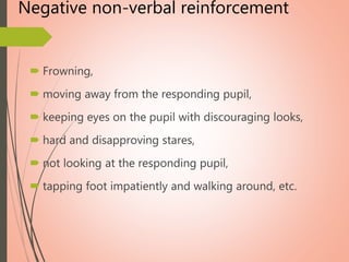 Negative non-verbal reinforcement
 Frowning,
 moving away from the responding pupil,
 keeping eyes on the pupil with discouraging looks,
 hard and disapproving stares,
 not looking at the responding pupil,
 tapping foot impatiently and walking around, etc.
 