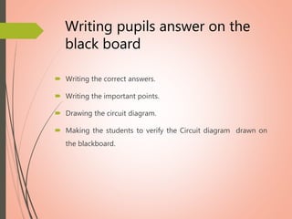 Writing pupils answer on the
black board
 Writing the correct answers.
 Writing the important points.
 Drawing the circuit diagram.
 Making the students to verify the Circuit diagram drawn on
the blackboard.
 