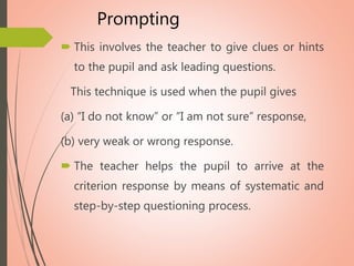 Prompting
 This involves the teacher to give clues or hints
to the pupil and ask leading questions.
This technique is used when the pupil gives
(a) “I do not know” or “I am not sure” response,
(b) very weak or wrong response.
 The teacher helps the pupil to arrive at the
criterion response by means of systematic and
step-by-step questioning process.
 