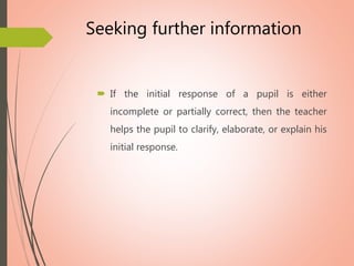 Seeking further information
 If the initial response of a pupil is either
incomplete or partially correct, then the teacher
helps the pupil to clarify, elaborate, or explain his
initial response.
 