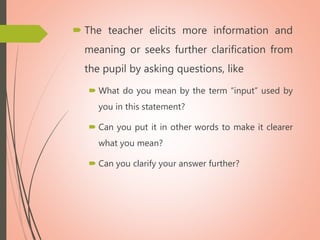  The teacher elicits more information and
meaning or seeks further clarification from
the pupil by asking questions, like
 What do you mean by the term “input” used by
you in this statement?
 Can you put it in other words to make it clearer
what you mean?
 Can you clarify your answer further?
 
