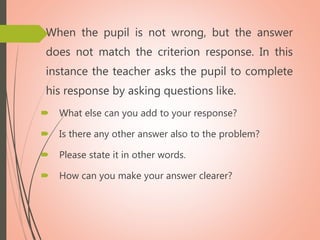  When the pupil is not wrong, but the answer
does not match the criterion response. In this
instance the teacher asks the pupil to complete
his response by asking questions like.
 What else can you add to your response?
 Is there any other answer also to the problem?
 Please state it in other words.
 How can you make your answer clearer?
 