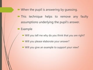  When the pupil is answering by guessing.
 This technique helps to remove any faulty
assumptions underlying the pupil’s answer.
 Example
 Will you tell me why do you think that you are right?
 Will you please elaborate your answer?
 Will you give an example to support your view?
 