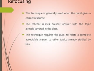 Refocusing
 This technique is generally used when the pupil gives a
correct response.
 The teacher relates present answer with the topic
already covered in the class.
 This technique requires the pupil to relate a complete
acceptable answer to other topics already studied by
him.
 