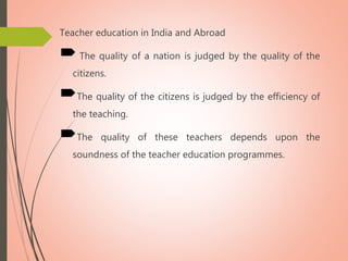 Teacher education in India and Abroad
The quality of a nation is judged by the quality of the
citizens.
The quality of the citizens is judged by the efficiency of
the teaching.
The quality of these teachers depends upon the
soundness of the teacher education programmes.
 