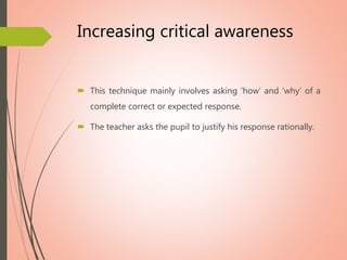 Increasing critical awareness
 This technique mainly involves asking ‘how’ and ‘why’ of a
complete correct or expected response.
 The teacher asks the pupil to justify his response rationally.
 