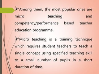 Among them, the most popular ones are
micro teaching and
competency/performance based teacher
education programme.
Micro teaching is a training technique
which requires student teachers to teach a
single concept using specified teaching skill
to a small number of pupils in a short
duration of time.
 