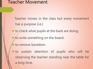 Teacher Movement
Teacher moves in the class but every movement
has a purpose (i.e.)
to check what pupils at the back are doing.
to write something on the board.
to remove boredom.
to sustain attention of pupils who will be
observing the teacher standing near the table for
a long time.
 