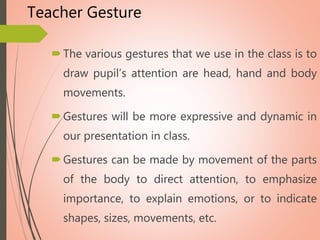 Teacher Gesture
The various gestures that we use in the class is to
draw pupil’s attention are head, hand and body
movements.
Gestures will be more expressive and dynamic in
our presentation in class.
Gestures can be made by movement of the parts
of the body to direct attention, to emphasize
importance, to explain emotions, or to indicate
shapes, sizes, movements, etc.
 