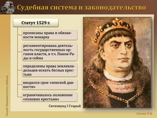 ЛицейИвацевичскогорайона
Ситник П.В.
Сигизмунд I Старый
Статут 1529 г.
прописаны права и обязан-
ности монарха
регламентирована деятель-
ность государственных ор-
ганов власти, в т.ч. Панов-Ра-
ды и сейма
определены права землевла-
дельцев искать беглых крес-
тьян
вводился срок «земской дав-
ности»
ограничивалось положение
«похожих крестьян»
 