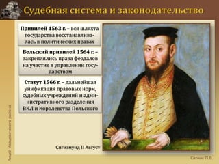 ЛицейИвацевичскогорайона
Ситник П.В.
Сигизмунд II Август
Привилей 1563 г. – вся шляхта
государства восстанавлива-
лась в политических правах
Бельский привилей 1564 г. –
закреплялись права феодалов
на участие в управлении госу-
дарством
Статут 1566 г. – дальнейшая
унификация правовых норм,
судебных учреждений и адми-
нистративного разделения
ВКЛ и Королевства Польского
 