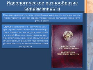 В условиях идеологического разнообразия усиливается значение идеоло-
гии государства, которая отражает национально-государственные инте-
ресы в целом
Статья 4. Демократия в Республике Бела-
русь осуществляется на основе многообра-
зия политических институтов, идеологий
и мнений. Идеология политических пар-
тий, религиозных или иных общественных
объединений, социальных групп не может
устанавливаться в качестве обязательной
для граждан.
 