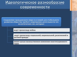 Сохранение гражданского мира и условий для стабильного
развития общества требует запрещения деятельности тех
политических сил, которые:
ведут пропаганду войны
ведут пропаганду социальной, национальной, религиозной и
расовой вражды
имеют целью насильственное изменение конституционного
строя
 