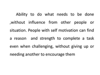 Ability to do what needs to be done
,without influence from other people or
situation. People with self motivation can find
a reason and strength to complete a task
even when challenging, without giving up or
needing another to encourage them
 