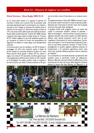 5
Serie C3 - Chiusura di stagione con sconfitta
Clanis Cortona - Siena Rugby 2000 32-10
In un clima quasi estivo si è giocata la partita tra
Cortona e Siena, con la prima che ha prevalso sulla
seconda soprattutto per la convinzione, con i bianco-
neri già un po’ troppo in vacanza. Ha iniziato forte il
Clanis con una meta al 7’ del primo tempo, un’altra al
19’ e una terza al 26’, delle quali solo l’ultima ha bene-
ficiato della trasformazione. Il Siena RC 2000 iniziava
a giocare solo dopo essere andato sotto di 17 punti.
Al 27’, infatti, toglieva lo zero dal tabellone grazie ad
un recupero su calcio di rinvio che permetteva ad
Agnesoni di andare in meta dopo uno sfondamento
centrale.
Il Cortona però non ha mollato, e al 30’ ha fissato il
punteggio sul 22-5 che risulterà anche il finale di
primo tempo. La seconda frazione di gioco ha visto
Siena partire bene grazie a Pozzi che ha messo a
segno una meta al 10’, lasciando così ben sperare per
il proseguimento dell’incontro. Invece, al 18’, il quindi-
ci di Guadagno ha subito un’altra meta in mischia e
ha visto ancora una volta il Clanis esultare al 30’ gra-
zie ad un’altra meta d’intercetto su un attacco sene-
se.
Complessivamente, il Siena RC 2000 è entrato in par-
tita solo per pochi momenti in tutta la partita, proba-
bilmente per mancanza di stimoli, visto che le piazze
d’onore erano già state assegnate.
Il giudizio finale sulla stagione intera da parte del
coach è comunque positivo. «Senza le penalità –
afferma Guadagno - saremmo finiti al quarto posto e
abbiamo lasciato alle nostre spalle una delle favorite
(Massa, ndr): quindi possiamo anche dire di aver
rispettato il pronostico di inizio campionato. Il pros-
simo anno spero ci sia la stessa base di giocatori per-
ché, se così fosse, potremo recitare il ruolo di veri
protagonisti. In questa stagione abbiamo peccato di
inesperienza e di cattiveria agonistica: siamo stati
bravi solo quando abbiamo giocato contro avversari
più deboli».
La sua disamina si conclude facendo complimenti alla
squadra tutta, in particolar modo ad «Agnesoni,
Bonino e Bertino che hanno fatto la differenza e sono
cresciuti più di tutti nel corso della stagione. Sempre
buona la prova dei due Donati, di Signorini e di
 