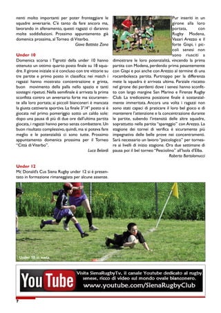 7
nenti molto importanti per poter fronteggiare le
squadre avversarie. C'è tanto da fare ancora ma,
lavorando in allenamento, questi ragazzi ci daranno
molte soddisfazioni. Prossimo appuntamento già
domenica prossima, al Torneo di Viterbo.
Giova Battista Zona
Under 10
Domenica scorsa i Tigrotti della under 10 hanno
ottenuto un ottimo quarto posto finale su 18 squa-
dre. Il girone iniziale si è concluso con tre vittorie su
tre partite e primo posto in classifica: nei match i
ragazzi hanno mostrato concentrazione e grinta,
buon movimento della palla nello spazio e tanti
sostegni ripetuti. Nella semifinale è arrivata la prima
sconfitta contro un avversario forte ma sicuramen-
te alla loro portata; ai piccoli bianconeri è mancata
la giusta cattiveria sportiva. La finale 3°/4° posto si è
giocata nel primo pomeriggio sotto un caldo sole:
dopo una pausa di più di due ore dall’ultima partita
giocata, i ragazzi hanno perso senza combattere. Un
buon risultato complessivo, quindi, ma si poteva fare
meglio e le potenzialità ci sono tutte. Prossimo
appuntamento domenica prossima per il Torneo
“Città di Viterbo”.
Luca Belardi
Under 12
Mc Donald’s Cus Siena Rugby under 12 si è presen-
tato in formazione rimaneggiata per alcune assenze.
Pur inseriti in un
girone alla loro
portata, con
Rugby Modena,
Vasari Arezzo e il
forte Gispi, i pic-
coli senesi non
sono riusciti a
dimostrare le loro potenzialità, vincendo la prima
partita con Modena, perdendo prima pesantemente
con Gispi e poi anche con Arezzo al termine di una
rocambolesca partita. Purtroppo per la differenza
mete la squadra è arrivata ultima. Parziale riscatto
nel girone dei perdenti dove i senesi hanno sconfit-
to con largo margine San Marino e Firenze Rugby
Club. La tredicesima posizione finale è sostanzial-
mente immeritata. Ancora una volta i ragazzi non
sono stati capaci di praticare il loro bel gioco e di
mantenere l’attenzione e la concentrazione durante
le partite, subendo l’intensità delle altre squadre,
soprattutto nella partita “spareggio” con Arezzo. La
stagione dei tornei di verifica è sicuramente più
impegnativa delle belle prove nei concentramenti.
Sarà necessario un lavoro “psicologico” per tornea-
re ai livelli di inizio stagione. Ora due settimane di
pausa poi il bel torneo “Pesciolino” all’Isola d’Elba.
Roberto Bartolomucci
Under 10 in meta
Under 8
 