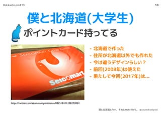 僕と北海道(大学生)
ポイントカード持ってる
10
- 北海道で作った
- 住所が北海道以外でも作れた
- 今は違うデザインらしい？
- 前回(2008年)は使えた
- 果たして今回(2017年)は...
https://twitter.com/azumakuniyuki/status/832518411238273024
Hokkaido.pm#13
僕と北海道とPerl、それとMakeﬁleも。 @azumakuniyuki
 
