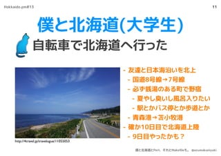 僕と北海道(大学生)
自転車で北海道へ行った
11
- 友達と日本海沿いを北上
- 国道8号線→7号線
- 必ず銭湯のある町で野宿
- 夏やし臭いし風呂入りたい
- 駅とかバス停とか歩道とか
- 青森港→苫小牧港
- 確か10日目で北海道上陸
- 9日目やったかも？
http://4travel.jp/travelogue/11055053
Hokkaido.pm#13
僕と北海道とPerl、それとMakeﬁleも。 @azumakuniyuki
 
