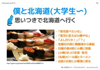 僕と北海道(大学生〜)
思いつきで北海道へ行く
12
- 「寿司食べたいな」
- 「寿司と言えば小樽やな」
- 「よし行くか！」「？」
- 金曜日の夜に舞鶴港から乗船
- 日曜の朝4時に小樽に到着
- (小樽)ほっけ定食・寿司
- (札幌)ビール園とラーメン
- 出航2分前に小樽港に戻る
http://r.gnavi.co.jp/area/aream5602/sushi/kods00067/rs/
Hokkaido.pm#13
僕と北海道とPerl、それとMakeﬁleも。 @azumakuniyuki
 