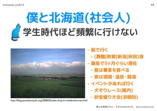 僕と北海道(社会人)
学生時代ほど頻繁に行けない
15
- 船で行く
- (舞鶴|敦賀|新潟|秋田)港
- 最長で3ヶ月ぐらい滞在
- 昼は蕎麦を食べる
- 夜は酒場・温泉・銭湯
- イベントがあれば行く
- 犬ぞりレース(稚内)
- 砂金堀り大会(浜頓別)
http://blog.azumakuniyuki.org/2008/03/soba-shop-in-residential-area.html
Hokkaido.pm#13
僕と北海道とPerl、それとMakeﬁleも。 @azumakuniyuki
 
