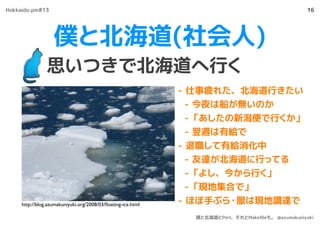 僕と北海道(社会人)
思いつきで北海道へ行く
16
- 仕事疲れた、北海道行きたい
- 今夜は船が無いのか
- 「あしたの新潟便で行くか」
- 翌週は有給で
- 退職して有給消化中
- 友達が北海道に行ってる
- 「よし、今から行く」
- 「現地集合で」
- ほぼ手ぶら・服は現地調達でhttp://blog.azumakuniyuki.org/2008/03/ﬂoating-ice.html
Hokkaido.pm#13
僕と北海道とPerl、それとMakeﬁleも。 @azumakuniyuki
 