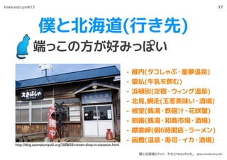 僕と北海道(行き先)
端っこの方が好みっぽい
17
- 稚内(タコしゃぶ・童夢温泉)
- 猿払(牛乳を飲む)
- 浜頓別(定宿・ウィング温泉)
- 北見,網走(玉葱美味い・酒場)
- 根室(銭湯・鉄砲汁・花咲蟹)
- 釧路(銭湯・和商市場・酒場)
- 襟裳岬(朝6時開店・ラーメン)
- 函館(温泉・寿司・イカ・酒場)
http://blog.azumakuniyuki.org/2008/03/ramen-shop-in-statation.html
Hokkaido.pm#13
僕と北海道とPerl、それとMakeﬁleも。 @azumakuniyuki
 