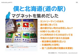 僕と北海道(道の駅)
マグネットを集めだした
19
- カントリーサインのあれ
- 道の駅に売ってた
- 道の駅がない町のは存在しない?
- 60枚ぐらい持ってる
- 212市町村のうち200は行ってる
- 平成の大合併で消えた自治体
- 椴法華村(函館市(広い))
- 女満別町(大空町)
- 他？(合併以降の知識は未更新)
https://twitter.com/azumakuniyuki
Hokkaido.pm#13
僕と北海道とPerl、それとMakeﬁleも。 @azumakuniyuki
 