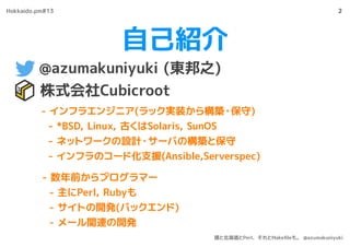 自己紹介
@azumakuniyuki (東邦之)
株式会社Cubicroot
2
- インフラエンジニア(ラック実装から構築・保守)
- *BSD, Linux, 古くはSolaris, SunOS
- ネットワークの設計・サーバの構築と保守
- インフラのコード化支援(Ansible,Serverspec)
- 数年前からプログラマー
- 主にPerl, Rubyも
- サイトの開発(バックエンド)
- メール関連の開発
Hokkaido.pm#13
僕と北海道とPerl、それとMakeﬁleも。 @azumakuniyuki
 