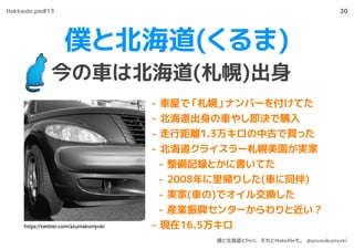 僕と北海道(くるま)
今の車は北海道(札幌)出身
20
- 車屋で「札幌」ナンバーを付けてた
- 北海道出身の車やし即決で購入
- 走行距離1.3万キロの中古で買った
- 北海道クライスラー札幌美園が実家
- 整備記録とかに書いてた
- 2008年に里帰りした(車に同伴)
- 実家(車の)でオイル交換した
- 産業振興センターからわりと近い？
- 現在16.5万キロhttps://twitter.com/azumakuniyuki
Hokkaido.pm#13
僕と北海道とPerl、それとMakeﬁleも。 @azumakuniyuki
 