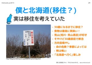 僕と北海道(移住？)
実は移住を考えていた
21
- 30歳になるまでに移住？
- 食物は最高に美味い！
- 男山(旭川・男山酒造)が好き
- そやけど30歳直前で断念
- 方向音痴やし
- 命の危険？季節によっては
- 熊は怖い
- 「北海道へ行く」楽しみ
http://blog.azumakuniyuki.org/2008/04/my-birthday.html
Hokkaido.pm#13
僕と北海道とPerl、それとMakeﬁleも。 @azumakuniyuki
 