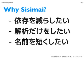 Why Sisimai?
26
- 依存を減らしたい
- 解析だけをしたい
- 名前を短くしたい
Hokkaido.pm#13
僕と北海道とPerl、それとMakeﬁleも。 @azumakuniyuki
 
