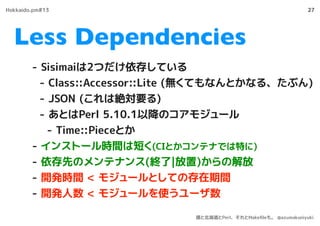 Less Dependencies
27
- Sisimaiは2つだけ依存している
- Class::Accessor::Lite (無くてもなんとかなる、たぶん)
- JSON (これは絶対要る)
- あとはPerl 5.10.1以降のコアモジュール
- Time::Pieceとか
- インストール時間は短く(CIとかコンテナでは特に)
- 依存先のメンテナンス(終了|放置)からの解放
- 開発時間 < モジュールとしての存在期間
- 開発人数 < モジュールを使うユーザ数
Hokkaido.pm#13
僕と北海道とPerl、それとMakeﬁleも。 @azumakuniyuki
 