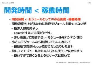 開発時間 < 稼働時間
30
- 開発時間 < モジュールとしての存在期間・稼働時間
- 開発速度を上げるために依存モジュールを増やさない派
- 極少人数開発やし
- commitするのは僕だけやし
- 少し頑張って実装する > モジュールをバンバン使う
- 小さいモジュールなら依存してもいいかも？
- 最新版で突然Moose依存になったりしたら?
- 但しコアモジュールはじゃんじゃん使う・とにかく使う
- 使いすぎて遅くなるようなケースは除いて
Hokkaido.pm#13
僕と北海道とPerl、それとMakeﬁleも。 @azumakuniyuki
 