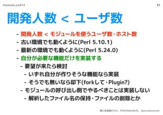 開発人数 < ユーザ数
31
- 開発人数 < モジュールを使うユーザ数・ホスト数
- 古い環境でも動くように(Perl 5.10.1)
- 最新の環境でも動くように(Perl 5.24.0)
- 自分が必要な機能だけを実装する
- 要望が来たら検討
- いずれ自分が作りそうな機能なら実装
- そうでも無いなら却下(forkして・Plugin?)
- モジュールの呼び出し側でやるべきことは実装しない
- 解析したファイル名の保持・ファイルの削除とか
Hokkaido.pm#13
僕と北海道とPerl、それとMakeﬁleも。 @azumakuniyuki
 