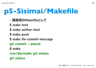 p5-Sisimai/Makeﬁle
34
- 開発用のMakeﬁleとして
$ make test
$ make author-test
$ make push
$ make ﬁx-commit-message
git commit --amend
$ make
/usr/bin/make git-status
git status
Hokkaido.pm#13
僕と北海道とPerl、それとMakeﬁleも。 @azumakuniyuki
 