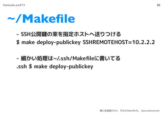 ~/Makeﬁle
36
- SSH公開鍵の束を指定ホストへ送りつける
$ make deploy-publickey SSHREMOTEHOST=10.2.2.2
- 細かい処理は~/.ssh/Makeﬁleに書いてる
.ssh $ make deploy-publickey
Hokkaido.pm#13
僕と北海道とPerl、それとMakeﬁleも。 @azumakuniyuki
 