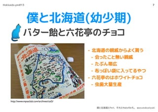 僕と北海道(幼少期)
バター飴と六花亭のチョコ
7
- 北海道の親戚からよく貰う
- 会ったこと無い親戚
- たぶん帯広
- 布っぽい袋に入ってるやつ
- 六花亭のはホワイトチョコ
- 虫歯大量生産
http://www.myseclub.com/archives/cat5/
Hokkaido.pm#13
僕と北海道とPerl、それとMakeﬁleも。 @azumakuniyuki
 