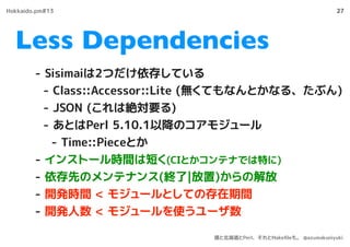 Less Dependencies
27
- Sisimaiは2つだけ依存している
- Class::Accessor::Lite (無くてもなんとかなる、たぶん)
- JSON (これは絶対要る)
- あとはPerl 5.10.1以降のコアモ...