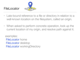 • Late-bound reference to a ﬁle or directory in relation to a
well-known location on the ﬁlesystem, called an origin.
• When asked to perform concrete operation, look up the
current location of my origin, and resolve path against it.
examples: 
FileLocator home 
FileLocator desktop 
FileLocator workingDirectory
FileLocator
 