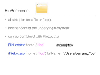 FileReference
• abstraction on a ﬁle or folder
• independent of the underlying ﬁlesystem
• can be combined with FileLocator
FileLocator home / ‘foo’
(FileLocator home / ‘foo’) fullName
{home}/foo
'/Users/demarey/foo'
 