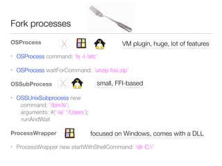 Fork processes
OSProcess
• OSProcess command: ‘ls -l /etc’
• OSProcess waitForCommand: ‘unzip foo.zip’
OSSubProcess
• OSSUnixSubprocess new 
	 command: ‘/bin/ls’; 
	 arguments: #(‘-la’ ‘/Users’); 
runAndWait
ProcessWrapper
• ProcessWrapper new startWithShellCommand: ‘dir C:’
small, FFI-based
VM plugin, huge, lot of features
focused on Windows, comes with a DLL
 