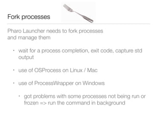 Pharo Launcher needs to fork processes  
and manage them
• wait for a process completion, exit code, capture std
output
• use of OSProcess on Linux / Mac
• use of ProcessWrapper on Windows
• got problems with some processes not being run or
frozen => run the command in background
Fork processes
 