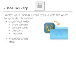 « Read Only » app
Problem up to Pharo 6.1 when trying to write ﬁles where
the application is installed
• pharo-local folder
๏ ombu-sessions
๏ package-cache
๏ play-cache
๏ play-stash
• PharoDebug.log
• stdio
 