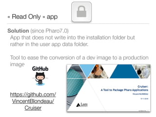 « Read Only » app
Solution (since Pharo7.0)
App that does not write into the installation folder but
rather in the user app data folder.
Tool to ease the conversion of a dev image to a production
image
https://github.com/
VincentBlondeau/
Cruiser
 