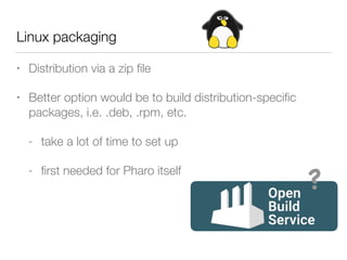 Linux packaging
• Distribution via a zip ﬁle
• Better option would be to build distribution-speciﬁc
packages, i.e. .deb, .rpm, etc.
- take a lot of time to set up
- ﬁrst needed for Pharo itself
?
 