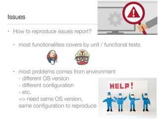 Issues
• How to reproduce issues report?
• most functionalities covers by unit / functional tests 
 
• most problems comes from environment 
- different OS version 
- different conﬁguration 
- etc. 
=> need same OS version,  
same conﬁguration to reproduce
 