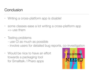 Conclusion
• Writing a cross-platform app is doable!
• some classes ease a lot writing a cross-platform app 
=> use them
• Testing problems 
- use CI as much as possible 
- involve users for detailed bug reports, co-investigation
• Would be nice to have an effort  
towards a packaging tool  
for Smalltalk / Pharo apps
 
