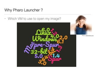Why Pharo Launcher ?
• Which VM to use to open my image?
Photo: dreamstime.com
 