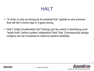 HALT

 “A chain is only as strong as its weakest link" applies to any process
  that will fail if some step in it goes wrong.

 HALT (High Accelerated Life Testing) can be useful in identifying such
  "weak links" before system integration/Total Test. Consequently design
  margins can be increased to improve system reliability.




                                                                           10
 