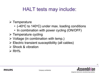 HALT tests may include:

 Temperature
   • (-40oC to 140oC) under max. loading conditions
   • In combination with power cycling (ON/OFF)
 Temperature cycling
 Voltage (in combination with temp.)
 Electric transient susceptibility (all cables)
 Shock & vibration
 RH%


                                                      12
 